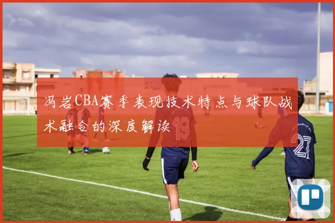 冯岩CBA赛季表现技术特点与球队战术融合的深度解读