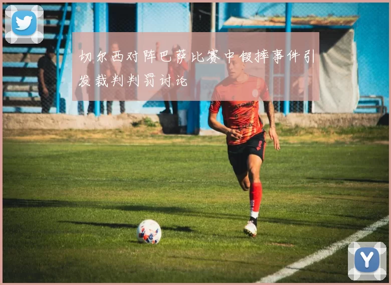 切尔西对阵巴萨比赛中假摔事件引发裁判判罚讨论