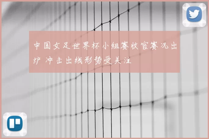 中国女足世界杯小组赛收官赛况出炉 冲击出线形势受关注
