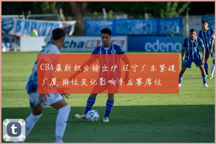 CBA最新积分榜出炉 辽宁广东紧追广厦 排位变化影响季后赛席位