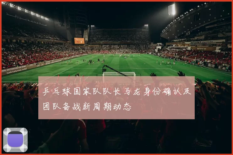 乒乓球国家队队长马龙身份确认及团队备战新周期动态