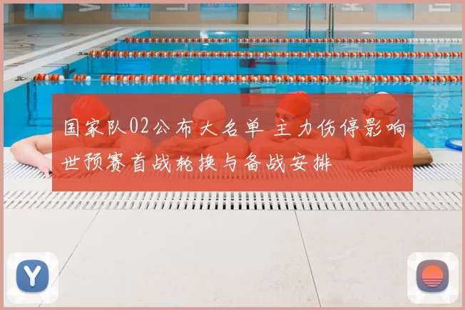 国家队02公布大名单 主力伤停影响世预赛首战轮换与备战安排