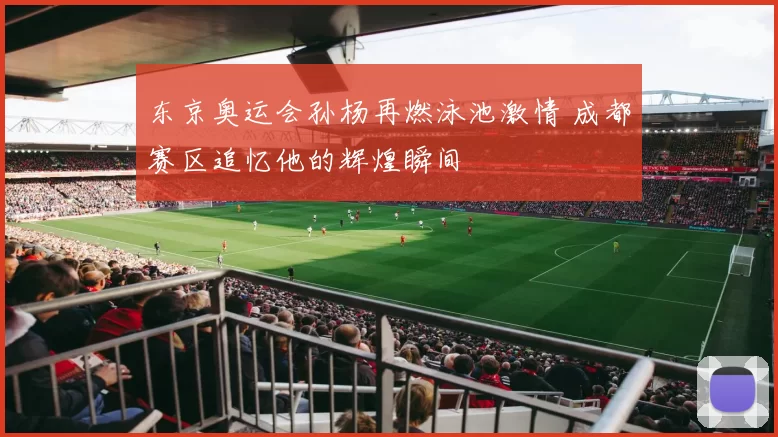 东京奥运会孙杨再燃泳池激情 成都赛区追忆他的辉煌瞬间