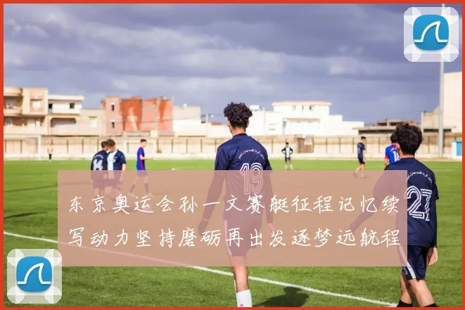 东京奥运会孙一文赛艇征程记忆续写动力坚持磨砺再出发逐梦远航程