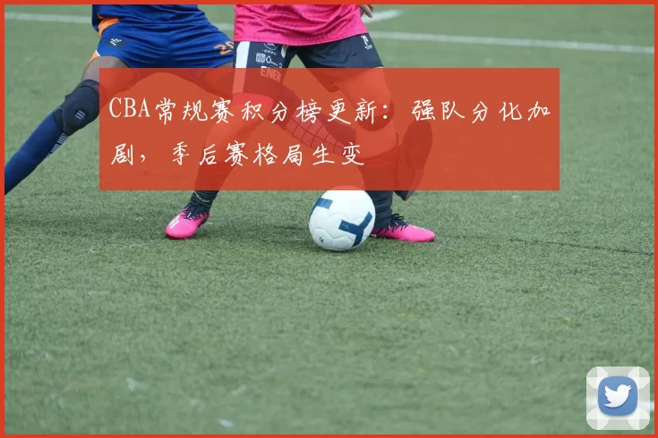 CBA常规赛积分榜更新：强队分化加剧，季后赛格局生变