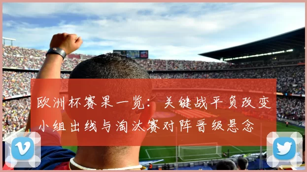欧洲杯赛果一览：关键战平负改变小组出线与淘汰赛对阵晋级悬念