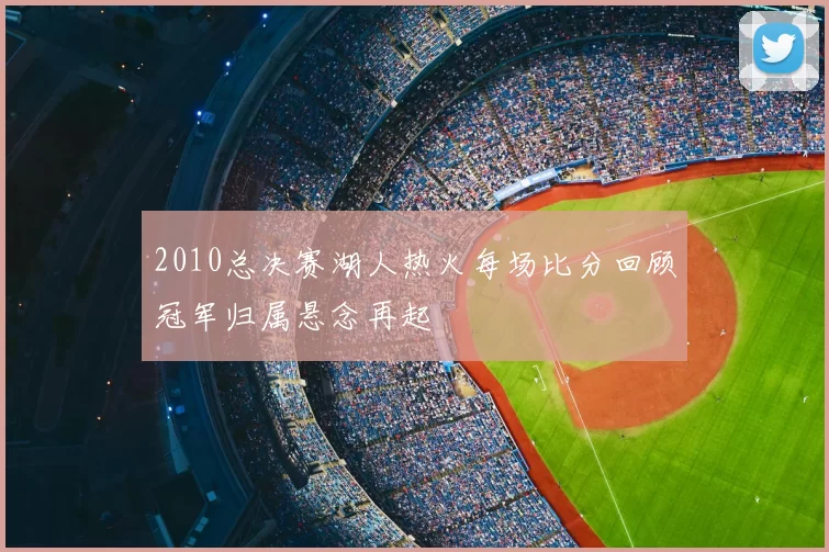 2010总决赛湖人热火每场比分回顾冠军归属悬念再起