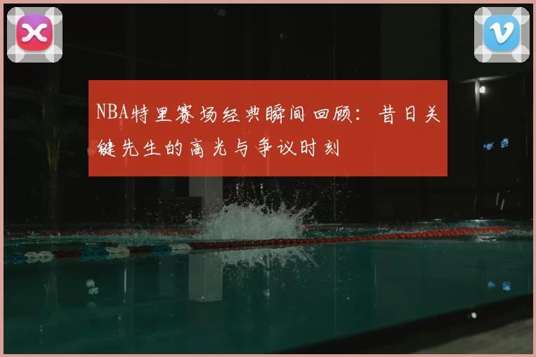 NBA特里赛场经典瞬间回顾：昔日关键先生的高光与争议时刻