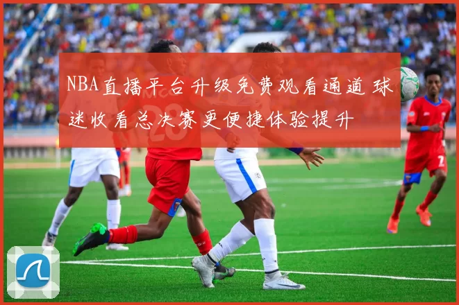 NBA直播平台升级免费观看通道 球迷收看总决赛更便捷体验提升