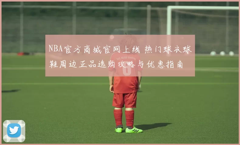 NBA官方商城官网上线 热门球衣球鞋周边正品选购攻略与优惠指南