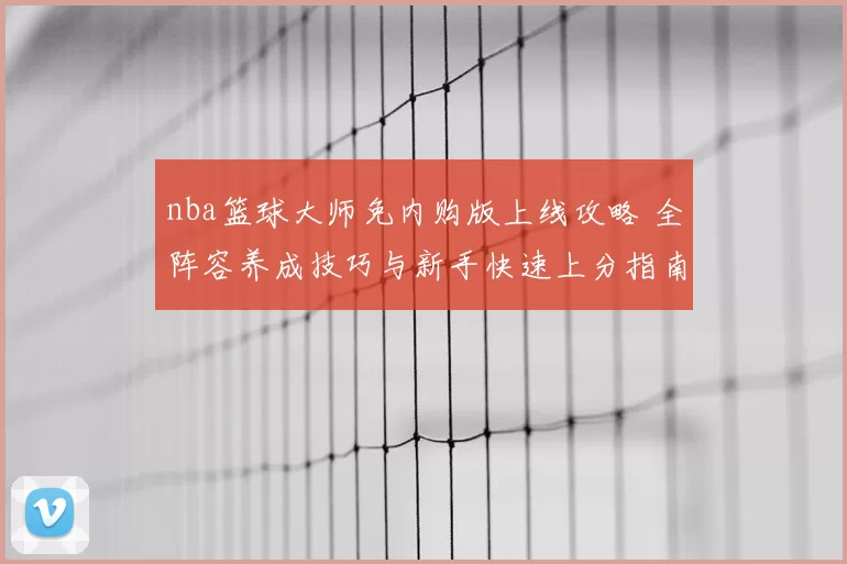 nba篮球大师免内购版上线攻略 全阵容养成技巧与新手快速上分指南
