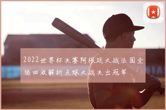 2022世界杯决赛阿根廷大战法国全场回放解析点球大战决出冠军