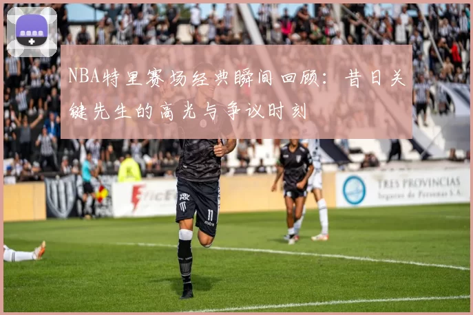 NBA特里赛场经典瞬间回顾：昔日关键先生的高光与争议时刻