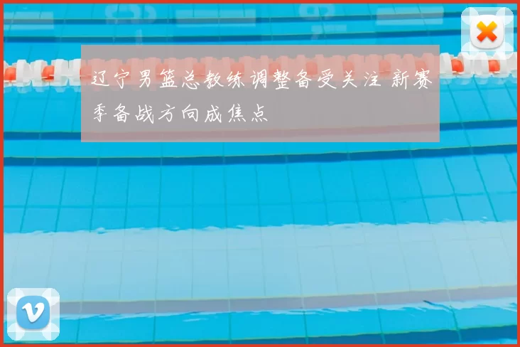 辽宁男篮总教练调整备受关注 新赛季备战方向成焦点