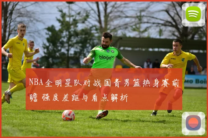 NBA全明星队对战国青男篮热身赛前瞻 强度差距与看点解析