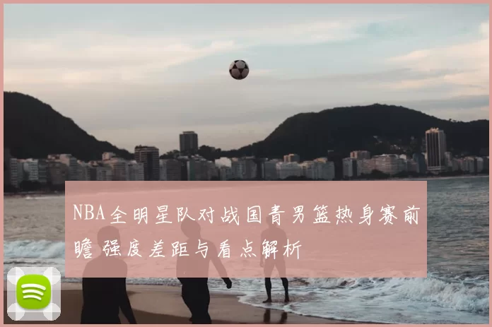 NBA全明星队对战国青男篮热身赛前瞻 强度差距与看点解析