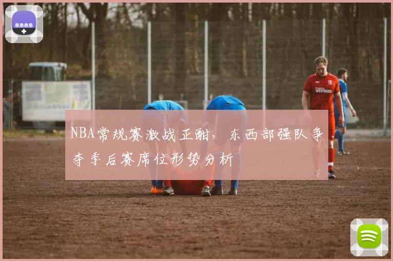 NBA常规赛激战正酣，东西部强队争夺季后赛席位形势分析