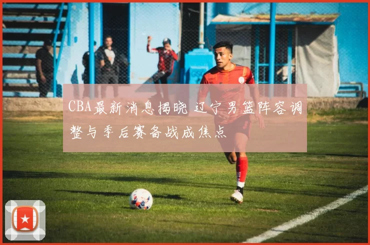 CBA最新消息揭晓 辽宁男篮阵容调整与季后赛备战成焦点