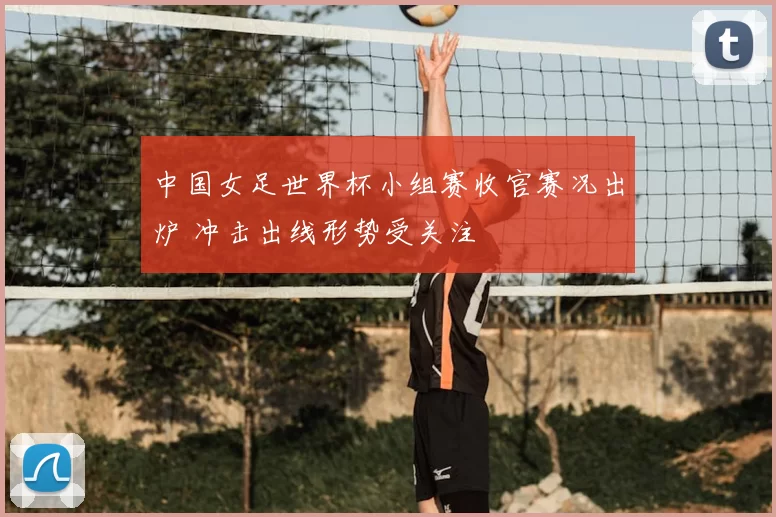 中国女足世界杯小组赛收官赛况出炉 冲击出线形势受关注