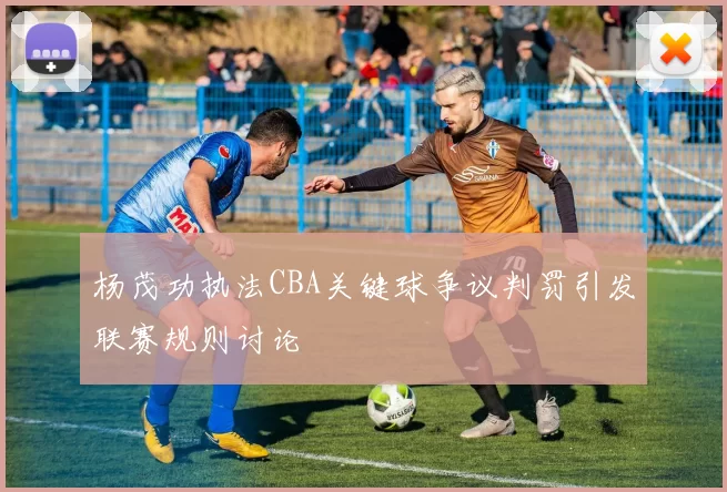 杨茂功执法CBA关键球争议判罚引发联赛规则讨论