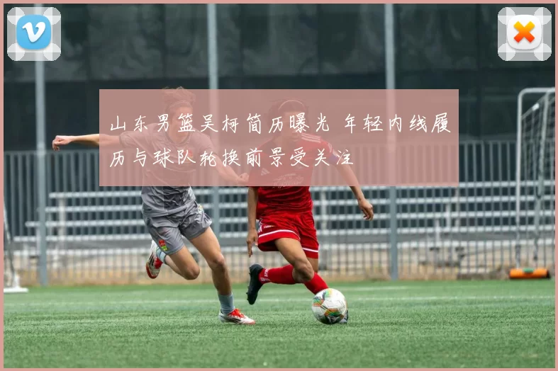 山东男篮吴柯简历曝光 年轻内线履历与球队轮换前景受关注