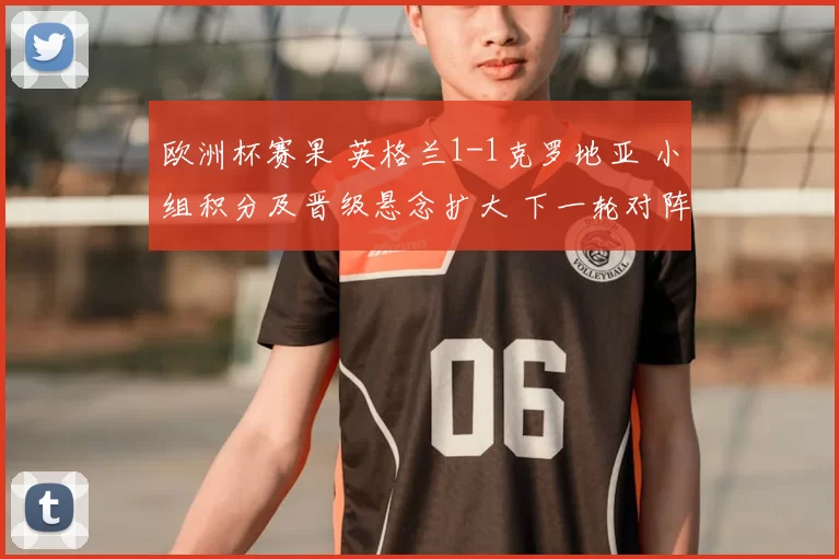 欧洲杯赛果 英格兰1-1克罗地亚 小组积分及晋级悬念扩大 下一轮对阵成关键