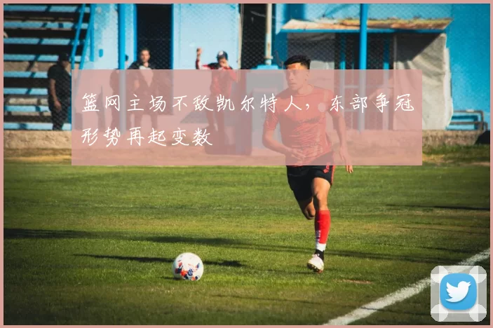 篮网主场不敌凯尔特人，东部争冠形势再起变数