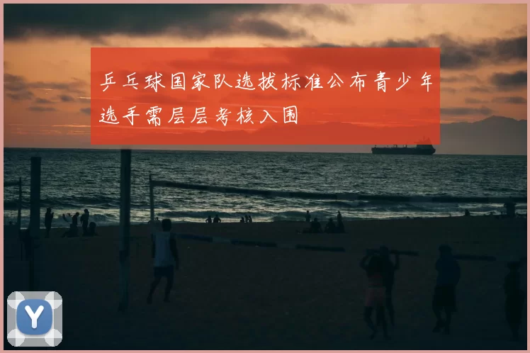 乒乓球国家队选拔标准公布青少年选手需层层考核入围