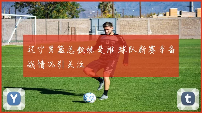 辽宁男篮总教练是谁 球队新赛季备战情况引关注