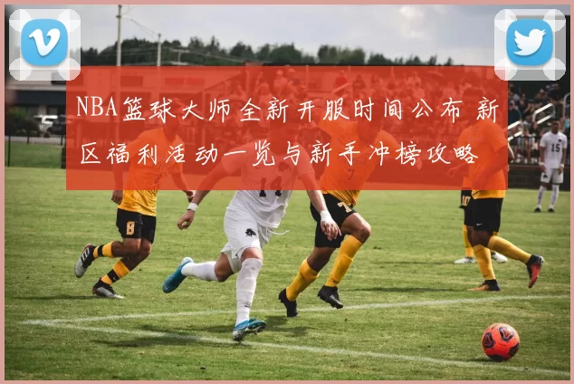 NBA篮球大师全新开服时间公布 新区福利活动一览与新手冲榜攻略