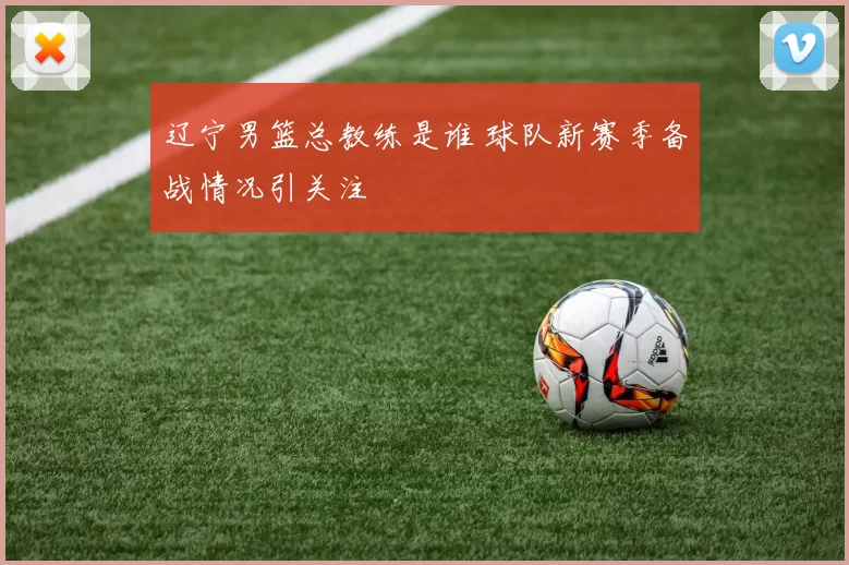 辽宁男篮总教练是谁 球队新赛季备战情况引关注