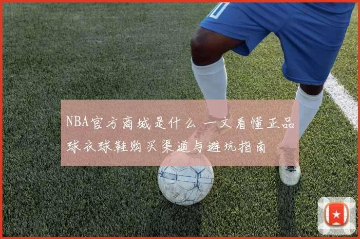 NBA官方商城是什么 一文看懂正品球衣球鞋购买渠道与避坑指南