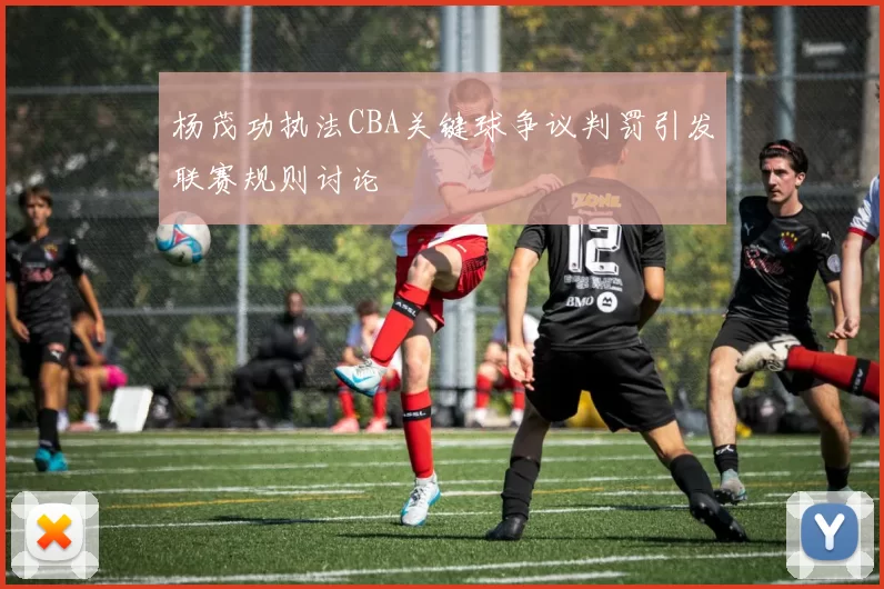 杨茂功执法CBA关键球争议判罚引发联赛规则讨论