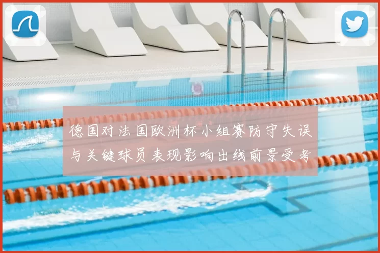 德国对法国欧洲杯小组赛防守失误与关键球员表现影响出线前景受考验