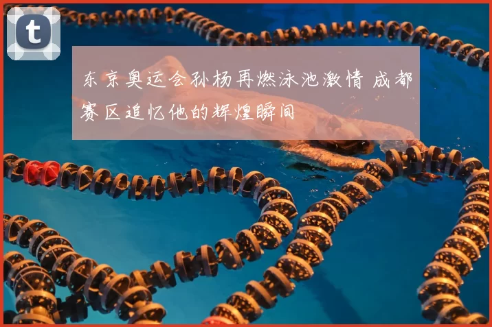 东京奥运会孙杨再燃泳池激情 成都赛区追忆他的辉煌瞬间