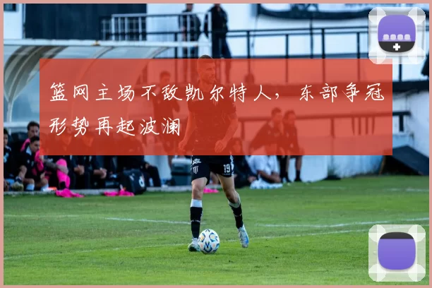 篮网主场不敌凯尔特人，东部争冠形势再起波澜