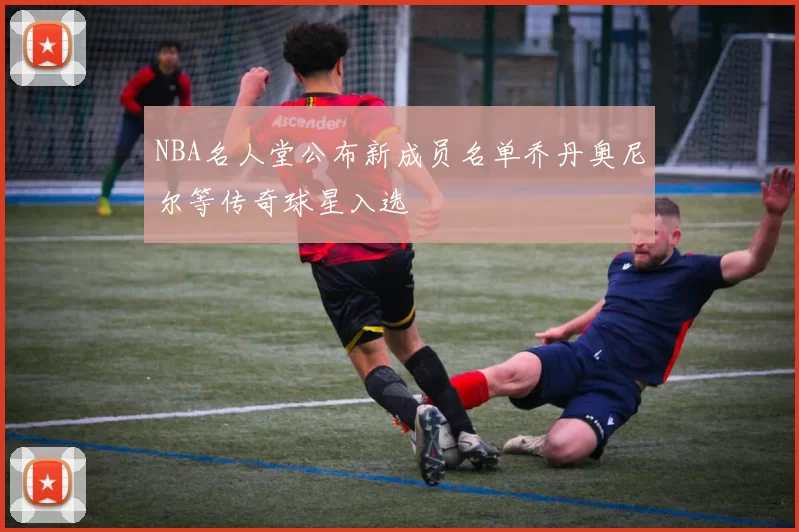 NBA名人堂公布新成员名单乔丹奥尼尔等传奇球星入选