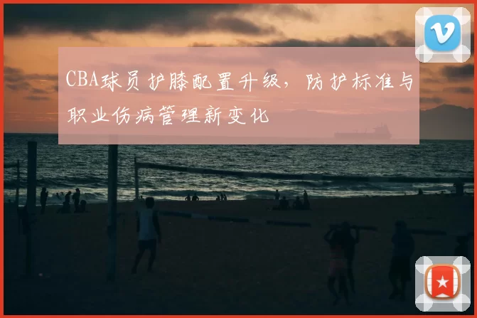 CBA球员护膝配置升级，防护标准与职业伤病管理新变化