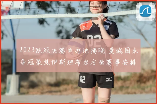 2023欧冠决赛举办地揭晓 曼城国米争冠聚焦伊斯坦布尔方面赛事安排