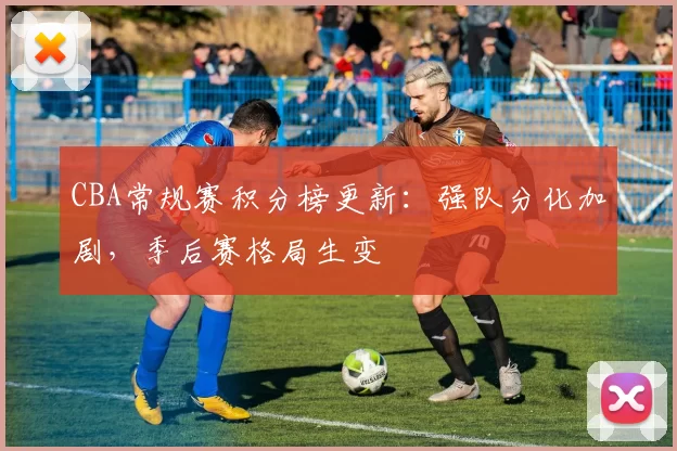 CBA常规赛积分榜更新：强队分化加剧，季后赛格局生变