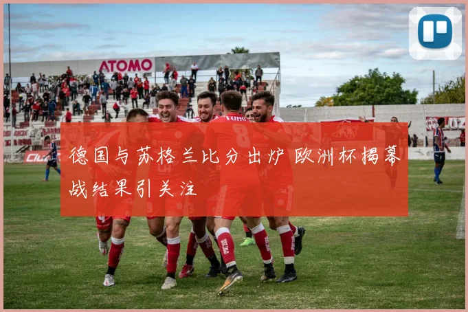 德国与苏格兰比分出炉 欧洲杯揭幕战结果引关注