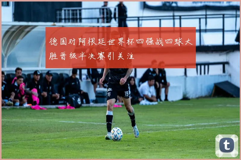 德国对阿根廷世界杯四强战四球大胜晋级半决赛引关注