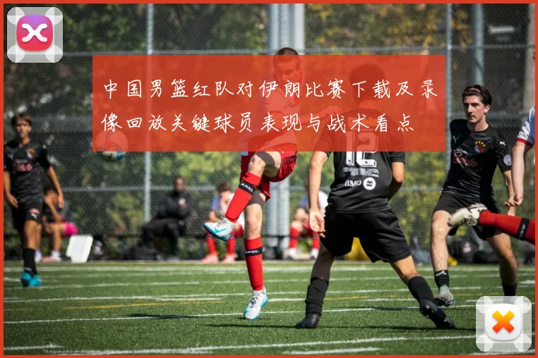 中国男篮红队对伊朗比赛下载及录像回放关键球员表现与战术看点