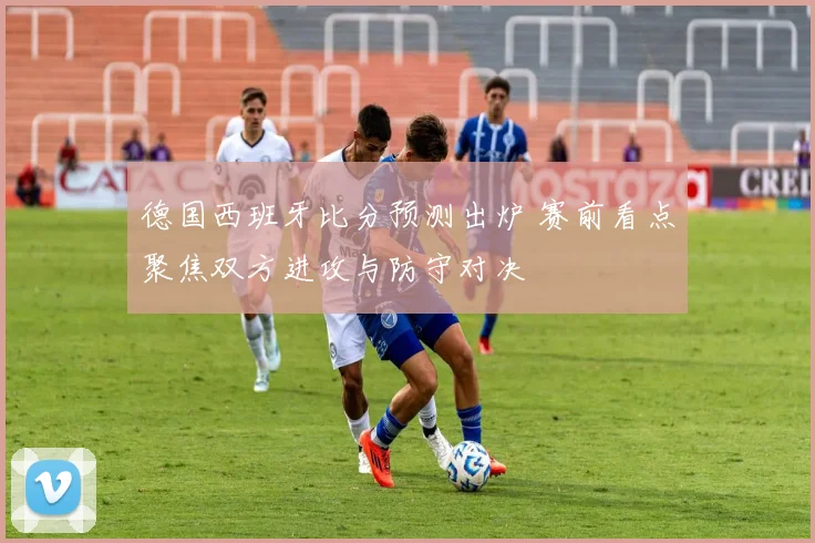 德国西班牙比分预测出炉 赛前看点聚焦双方进攻与防守对决