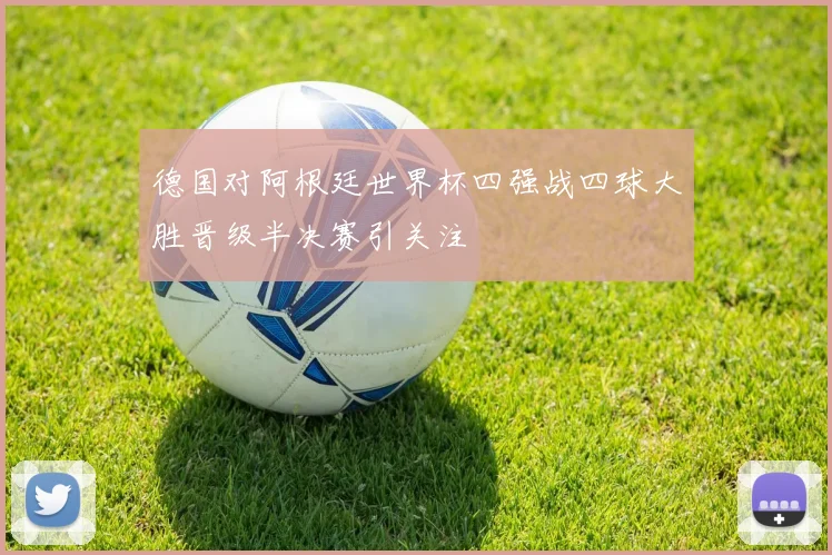 德国对阿根廷世界杯四强战四球大胜晋级半决赛引关注