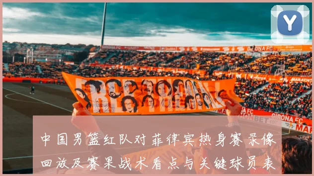中国男篮红队对菲律宾热身赛录像回放及赛果战术看点与关键球员表现