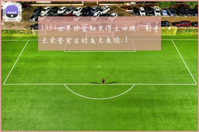1994世界杯金靴奖得主回顾:射手王荣誉背后的高光表现_1