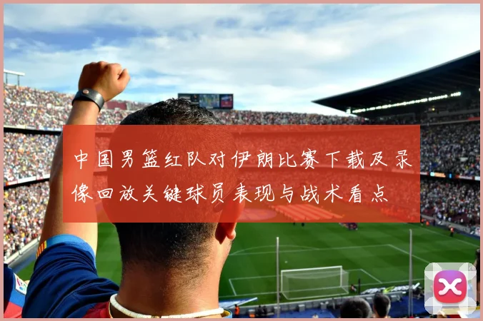 中国男篮红队对伊朗比赛下载及录像回放关键球员表现与战术看点